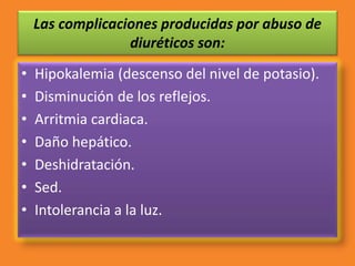 Las complicaciones producidas por abuso de
diuréticos son:
• Hipokalemia (descenso del nivel de potasio).
• Disminución de los reflejos.
• Arritmia cardiaca.
• Daño hepático.
• Deshidratación.
• Sed.
• Intolerancia a la luz.
 