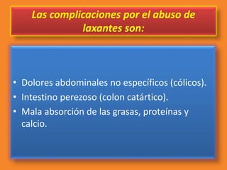 Las complicaciones por el abuso de
laxantes son:
• Dolores abdominales no específicos (cólicos).
• Intestino perezoso (colon catártico).
• Mala absorción de las grasas, proteínas y
calcio.
 