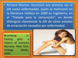 • Richard Morton reconoció por primera vez la
AN como enfermedad, quien la mencionó en
la literatura médica en 1689 en Inglaterra, en
el “Tratado para la consunción”, en donde
distinguía claramente la AN de otros estados
de emaciación causados por enfermedad.
Brumberg JJ.
Fasting girls: a
history of anorexia
Nervosa. New York,
Vintage Books,
2000.
 