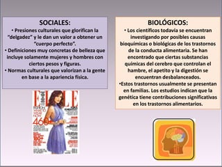 SOCIALES:
• Presiones culturales que glorifican la
“delgadez” y le dan un valor a obtener un
“cuerpo perfecto”.
• Definiciones muy concretas de belleza que
incluye solamente mujeres y hombres con
ciertos pesos y figuras.
• Normas culturales que valorizan a la gente
en base a la apariencia física.
BIOLÓGICOS:
• Los científicos todavía se encuentran
investigando por posibles causas
bioquímicas o biológicas de los trastornos
de la conducta alimentaria. Se han
encontrado que ciertas substancias
químicas del cerebro que controlan el
hambre, el apetito y la digestión se
encuentran desbalanceados.
•Estos trastornos usualmente se presentan
en familias. Los estudios indican que la
genética tiene contribuciones significativas
en los trastornos alimentarios.
 