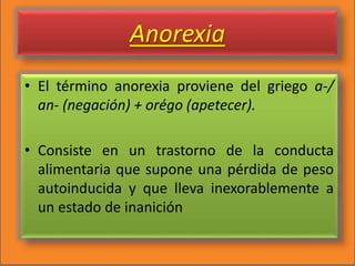 Anorexia
• El término anorexia proviene del griego a-/
an- (negación) + orégo (apetecer).
• Consiste en un trastorno de la conducta
alimentaria que supone una pérdida de peso
autoinducida y que lleva inexorablemente a
un estado de inanición
 