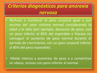 Criterios diagnósticos para anorexia
nervosa
• Rechazo a mantener el peso corporal igual o por
encima del valor mínimo normal considerando la
edad y la talla (por ejemplo, descenso de peso, con
un peso inferior al 85% del esperable o fracaso en
conseguir el aumento de peso normal durante el
período de crecimiento, con un peso corporal inferior
al 85% del peso esperable).
• Miedo intenso a aumentar de peso o a convertirse
en obeso, incluso con peso inferior al normal.
 
