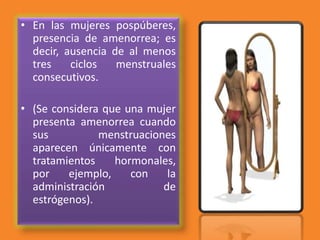 • En las mujeres pospúberes,
presencia de amenorrea; es
decir, ausencia de al menos
tres ciclos menstruales
consecutivos.
• (Se considera que una mujer
presenta amenorrea cuando
sus menstruaciones
aparecen únicamente con
tratamientos hormonales,
por ejemplo, con la
administración de
estrógenos).
 