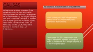 CAUSAS
Actualmente no existe una causa única
para la anorexia nerviosa, aunque las
investigaciones han arrojado ciertas pistas
en el campo médico y psicológico. Al igual
que en la bulimia, las causas de la anorexia
son múltiples y difíciles de valorar. Todas
ellas, tantos las individuales como las
familiares, sociales y culturales, deben
tenerse en cuenta de cara a un
tratamiento.
hay dos fases de tratamiento de este problema:
como primer paso debe recuperarse el
peso a través de una realimentación
controlada médicamente.
La recuperación física trae consigo una
mejora en algunos aspectos psicológicos
como la percepción de la imagen corporal o
la obsesión por el peso.
 