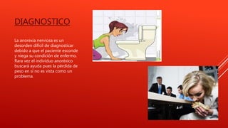 DIAGNOSTICO
La anorexia nerviosa es un
desorden difícil de diagnosticar
debido a que el paciente esconde
y niega su condición de enfermo.
Rara vez el individuo anoréxico
buscará ayuda pues la pérdida de
peso en sí no es vista como un
problema.
 