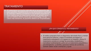 TRATAMIENTO
 El tratamiento va mucho más allá de la recuperación del
peso perdido. Paralelamente a una alimentación nutritiva,
el individuo deberá someterse a una terapia psiquiátrica.
Esto implica que el tratamiento puede ser guiado tanto
por un médico clínico, como por un psicólogo. En los
casos más extremos, el paciente deberá ser hospitalizado
 El médico psiquiatra hará un diagnóstico del estado físico y mental
de la persona enferma, y según el resultado aconsejará un
tratamiento ambulatorio o su ingreso en un hospital o clínica. El
tratamiento consiste en corregir las anomalías metabólicas y
normalizar la alimentación, junto con un tratamiento psiquiátrico y
psicoterapéutico. La familia y personas íntimas de la enferma
también deben recibir orientación y ayuda
¿EN QUE CONSISTE EL TRATAMIENTO?
 