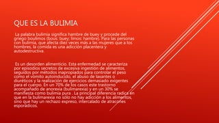 QUE ES LA BULIMIA
La palabra bulimia significa hambre de buey y procede del
griego boulimos (bous: buey; limos: hambre). Para las personas
con bulimia, que afecta diez veces más a las mujeres que a los
hombres, la comida es una adicción placentera y
autodestructiva.
Es un desorden alimenticio. Esta enfermedad se caracteriza
por episodios secretos de excesiva ingestión de alimentos,
seguidos por métodos inapropiados para controlar el peso
como el vómito autoinducido, el abuso de laxantes o
diuréticos y la realización de ejercicios demasiado exigentes
para el cuerpo. En un 70% de los casos este trastorno
acompañado de anorexia (bulimarexia) y en un 30% se
manifiesta como bulimia pura . La principal diferencia radica en
que en la bulimarexia no sólo no hay adicción a los alimentos,
sino que hay un rechazo expreso, intercalado de atracones
esporádicos.
 