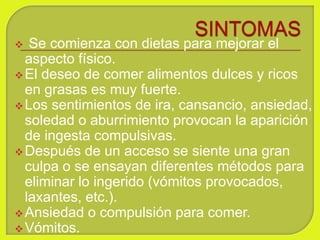 Se comienza con dietas para mejorar el
aspecto físico.
El deseo de comer alimentos dulces y ricos
en grasas es muy fuerte.
Los sentimientos de ira, cansancio, ansiedad,
soledad o aburrimiento provocan la aparición
de ingesta compulsivas.
Después de un acceso se siente una gran
culpa o se ensayan diferentes métodos para
eliminar lo ingerido (vómitos provocados,
laxantes, etc.).
Ansiedad o compulsión para comer.
Vómitos.
 