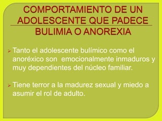  Tanto el adolescente bulímico como el
anoréxico son emocionalmente inmaduros y
muy dependientes del núcleo familiar.
 Tiene terror a la madurez sexual y miedo a
asumir el rol de adulto.
 
