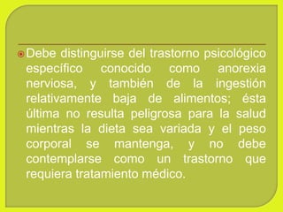Debe distinguirse del trastorno psicológico
específico conocido como anorexia
nerviosa, y también de la ingestión
relativamente baja de alimentos; ésta
última no resulta peligrosa para la salud
mientras la dieta sea variada y el peso
corporal se mantenga, y no debe
contemplarse como un trastorno que
requiera tratamiento médico.
 