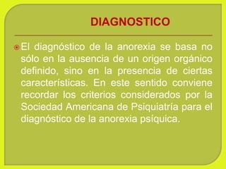 DIAGNOSTICO
El diagnóstico de la anorexia se basa no
sólo en la ausencia de un origen orgánico
definido, sino en la presencia de ciertas
características. En este sentido conviene
recordar los criterios considerados por la
Sociedad Americana de Psiquiatría para el
diagnóstico de la anorexia psíquica.
 