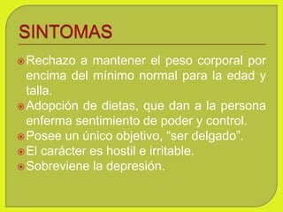 Rechazo a mantener el peso corporal por
encima del mínimo normal para la edad y
talla.
Adopción de dietas, que dan a la persona
enferma sentimiento de poder y control.
Posee un único objetivo, “ser delgado”.
El carácter es hostil e irritable.
Sobreviene la depresión.
 