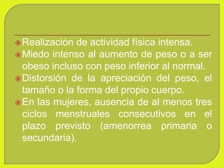 Realización de actividad física intensa.
Miedo intenso al aumento de peso o a ser
obeso incluso con peso inferior al normal.
Distorsión de la apreciación del peso, el
tamaño o la forma del propio cuerpo.
En las mujeres, ausencia de al menos tres
ciclos menstruales consecutivos en el
plazo previsto (amenorrea primaria o
secundaria).
 