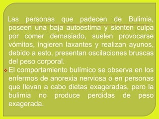 Las personas que padecen de Bulimia,
poseen una baja autoestima y sienten culpa
por comer demasiado, suelen provocarse
vómitos, ingieren laxantes y realizan ayunos,
debido a esto, presentan oscilaciones bruscas
del peso corporal.
El comportamiento bulímico se observa en los
enfermos de anorexia nerviosa o en personas
que llevan a cabo dietas exageradas, pero la
bulimia no produce perdidas de peso
exagerada.
 