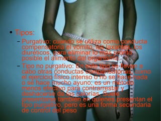 Tipos: Purgativo: cuando se utiliza como conducta compensatoria el vómito, los laxantes, los diuréticos, para eliminar lo más pronto posible el alimento del organismo. Tipo no purgativo: En este tipo se llevan a cabo otras conductas compensatorias, como el ejercicio físico intenso o no se hace nada o se hace mucho ayuno; es un método menos efectivo para contrarrestar y deshacerse de las calorías. Suele presentarse también en quienes presentan el tipo purgativo, pero es una forma secundaria de control del peso  