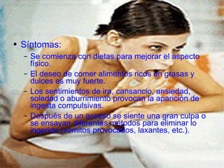 Síntomas: Se comienza con dietas para mejorar el aspecto físico. El deseo de comer alimentos ricos en grasas y dulces es muy fuerte. Los sentimientos de ira, cansancio, ansiedad, soledad o aburrimiento provocan la aparición de ingesta compulsivas. Después de un acceso se siente una gran culpa o se ensayan diferentes métodos para eliminar lo ingerido (vómitos provocados, laxantes, etc.). 