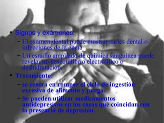 Signos y exámenes: El examen dental puede mostrar caries dental o infecciones de la encía Un estudio ampliado de química sanguínea puede revelar un desequilibrio electrolítico o deshidratación. Tratamiento: se centra en romper el ciclo de ingestión excesiva de alimento y purga. Se pueden utilizar medicamentos antidepresivos en los casos que coincidan con la presencia de depresión. 