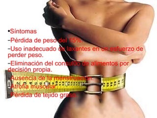 Síntomas Pérdida de peso del 15%. Uso inadecuado de laxantes en un esfuerzo de perder peso. Eliminación del consul0o de alimentos por decisión propia. Ausencia de la menstruación. Atrofia muscular. Pérdida de tejido graso. 