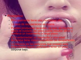 Pronóstico Principalmente tiene una mortalidad alta. La tasa de recuperacion es buena. Pueden producirse recaídas, ya que, en muchos casos el cuidado del peso puede resultar difícil y conlleva un tratamiento a largo plazo. Si la enfermedad se desarrolla a una edad temprana tiene mayor posibilidad de recuperación. La mayoria de las personas que poseen esta enfermedad siguen prefiriendo tener un peso  corporal bajo. 