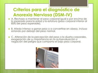 Criterios para el diagnóstico de
     Anorexia Nerviosa (DSM-IV)
   A. Rechazo a mantener el peso corporal igual o por encima de
    lo esperado para la edad y la estatura (peso corporal inferior al
    85% del peso esperable).

   B. Miedo intenso a ganar peso o a convertirse en obeso, incluso
    estando por debajo del peso normal.

   C. Alteración de la percepción del peso o la silueta corporales,
    exageración de su importancia en la autoevaluación o
    negación del peligro que comporta el bajo peso corporal.
 