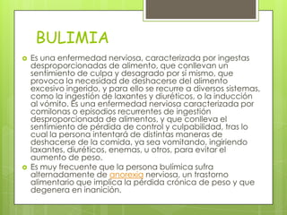 BULIMIA
   Es una enfermedad nerviosa, caracterizada por ingestas
    desproporcionadas de alimento, que conllevan un
    sentimiento de culpa y desagrado por sí mismo, que
    provoca la necesidad de deshacerse del alimento
    excesivo ingerido, y para ello se recurre a diversos sistemas,
    como la ingestión de laxantes y diuréticos, o la inducción
    al vómito. Es una enfermedad nerviosa caracterizada por
    comilonas o episodios recurrentes de ingestión
    desproporcionada de alimentos, y que conlleva el
    sentimiento de pérdida de control y culpabilidad, tras lo
    cual la persona intentará de distintas maneras de
    deshacerse de la comida, ya sea vomitando, ingiriendo
    laxantes, diuréticos, enemas, u otros, para evitar el
    aumento de peso.
   Es muy frecuente que la persona bulímica sufra
    alternadamente de anorexia nerviosa, un trastorno
    alimentario que implica la pérdida crónica de peso y que
    degenera en inanición.
 
