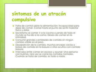 síntomas de un atracón
compulsivo
   Falta de control sobre la alimentación: Incapacidad para
    dejar de comer. Comer hasta el punto de sentir malestar
    físico y dolor.
   Secretismo al comer: Ir a la cocina cuando de todo el
    mundo se ha ido a la cama. Deseo de comer en la
    intimidad.
   Consumir grandes cantidades de comida sin ningún
    cambio visible en el peso.
   Desaparición de la comida, muchos envases vacíos o
    bolsas de comida en la basura o sitios ocultos con comida
    basura.
   Intervalos entre comer en exceso y ayunar: Una persona
    con bulimia, rara vez se come las comidas normales.
    Cuando se trata de comida, es todo o nada.
 