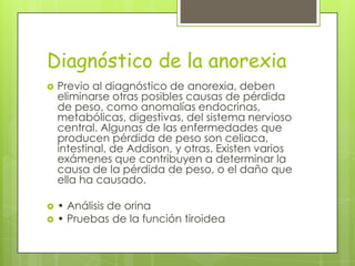 Diagnóstico de la anorexia
   Previo al diagnóstico de anorexia, deben
    eliminarse otras posibles causas de pérdida
    de peso, como anomalías endocrinas,
    metabólicas, digestivas, del sistema nervioso
    central. Algunas de las enfermedades que
    producen pérdida de peso son celiaca,
    intestinal, de Addison, y otras. Existen varios
    exámenes que contribuyen a determinar la
    causa de la pérdida de peso, o el daño que
    ella ha causado.

   • Análisis de orina
   • Pruebas de la función tiroidea
 