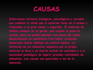 CAUSAS Intervienen factores biológicos, psicológicos y sociales que cambian la visión que el enfermo tiene de sí mismo y responden a un gran temor a engordar. El enfermo de bulimia siempre se ve gordo, aun cuando su peso es normal, pero no puede reprimir sus ansias de comer.  Generalmente se manifiesta tras haber realizado numerosas dietas dañinas sin control médico. La limitación de los alimentos impuesta por el propio enfermo le lleva a un fuerte estado de ansiedad y a la necesidad patológica de ingerir grandes cantidades de alimentos. Las causas son parecidas a las de la anorexia. 