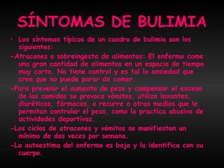 SÍNTOMAS DE BULIMIA Los síntomas típicos de un cuadro de bulimia son los siguientes:  -Atracones o sobreingesta de alimentos: El enfermo come una gran cantidad de alimentos en un espacio de tiempo muy corto. No tiene control y es tal la ansiedad que cree que no puede parar de comer.  -Para prevenir el aumento de peso y compensar el exceso de las comidas se provoca vómitos, utiliza laxantes, diuréticos, fármacos, o recurre a otros medios que le permitan controlar el peso, como la practica abusiva de actividades deportivas.  -Los ciclos de atracones y vómitos se manifiestan un mínimo de dos veces por semana.  -La autoestima del enfermo es baja y la identifica con su cuerpo. 