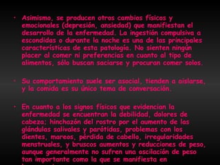 Asimismo, se producen otros cambios físicos y emocionales (depresión, ansiedad) que manifiestan el desarrollo de la enfermedad. La ingestión compulsiva a escondidas o durante la noche es una de las principales características de esta patología. No sienten ningún placer al comer ni preferencias en cuanto al tipo de alimentos, sólo buscan saciarse y procuran comer solos.  Su comportamiento suele ser asocial, tienden a aislarse, y la comida es su único tema de conversación. En cuanto a los signos físicos que evidencian la enfermedad se encuentran la debilidad, dolores de cabeza; hinchazón del rostro por el aumento de las glándulas salivales y parótidas, problemas con los dientes, mareos, pérdida de cabello, irregularidades menstruales, y bruscos aumentos y reducciones de peso, aunque generalmente no sufren una oscilación de peso tan importante como la que se manifiesta en la anorexia.   
