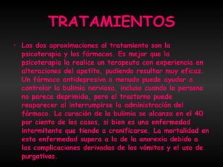 TRATAMIENTOS Las dos aproximaciones al tratamiento son la psicoterapia y los fármacos. Es mejor que la psicoterapia la realice un terapeuta con experiencia en alteraciones del apetito, pudiendo resultar muy eficaz. Un fármaco antidepresivo a menudo puede ayudar a controlar la bulimia nerviosa, incluso cuando la persona no parece deprimida, pero el trastorno puede reaparecer al interrumpirse la administración del fármaco. La curación de la bulimia se alcanza en el 40 por ciento de los casos, si bien es una enfermedad intermitente que tiende a cronificarse. La mortalidad en esta enfermedad supera a la de la anorexia debido a las complicaciones derivadas de los vómitos y el uso de purgativos.  