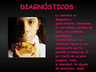 DIAGNÓSTICOS La anorexia se diagnostica, generalmente, basándose en una intensa pérdida de peso y los síntomas psicológicos característicos. La anoréxica típica es una adolescente que ha perdido al menos un 15 por ciento de su peso corporal, teme la obesidad, ha dejado de menstruar, niega estar enferma y parece sana.  
