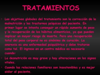 TRATAMIENTOS Los objetivos globales del tratamiento son la corrección de la malnutrición y los trastornos psíquicos del paciente. En primer lugar se intenta conseguir un rápido aumento de peso y la recuperación de los hábitos alimenticios, ya que pueden implicar un mayor riesgo de muerte. Pero una recuperación total del peso corporal no es sinónimo de curación. La anorexia es una enfermedad psiquiátrica y debe tratarse como tal. El ingreso en un centro médico es necesario cuando: La desnutrición es muy grave y hay alteraciones en los signos vitales. Cuando las relaciones familiares son insostenibles y es mejor aislar al paciente. Cuando se agravan los desórdenes psíquicos.  