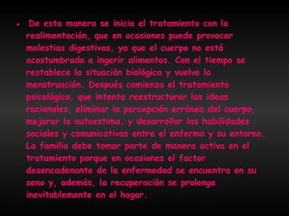 ●  De esta manera se inicia el tratamiento con la realimentación, que en ocasiones puede provocar molestias digestivas, ya que el cuerpo no está acostumbrado a ingerir alimentos. Con el tiempo se restablece la situación biológica y vuelve la menstruación. Después comienza el tratamiento psicológico, que intenta reestructurar las ideas racionales, eliminar la percepción errónea del cuerpo, mejorar la autoestima, y desarrollar las habilidades sociales y comunicativas entre el enfermo y su entorno. La familia debe tomar parte de manera activa en el tratamiento porque en ocasiones el factor desencadenante de la enfermedad se encuentra en su seno y, además, la recuperación se prolonga inevitablemente en el hogar.  