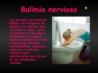Bulimia nerviosa Las personas que padecen bulimia son incapaces de dominar los impulsos que les llevan a comer, pero el sentimiento de culpa y vergüenza tras ingerir muchos alimentos les lleva a una purga (vómitos autoinducidos), regímenes rigurosos o ejercicio excesivo para contrarrestar los efectos de las abundantes comidas.  