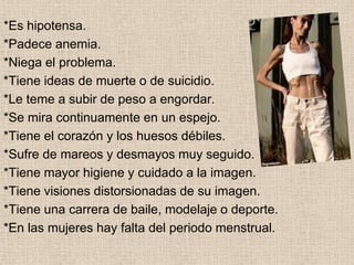 COMO RECONOCER *Come como si estuviera a dieta a pesar de que ya es muy esbelta.*Hace ejercicio excesivo (Puede que hasta 5 o 6 horas diarias).*Padece de dificultad para dormir y concentrarse, siendo que no lo padecía.*Se preocupa por conseguir nuevas dietas, y al obtenerlas se emociona.*Tiene una gran depresión y se llega a aislar de la gente.*Sufre de cambios muy bruscos de personalidad.