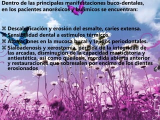 La naturaleza de estos trastornos, comúnmente ensombrece los problemas dentales. Debido a la naturaleza psicológica de estos pacientes, pueden mostrar poco o nulo interés en su cuidado de salud general y bucal, sin embargo, aunque las manifestaciones dentales de este tipo de padecimientos no atentan contra la vida, son las únicas manifestaciones que no pueden ser revertidas, por lo que requieren de reconocimiento y un tratamiento preventivo oportuno.