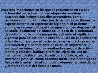 PERIODONTO:Los trastornos periodontales son comunes en los pacientes con padecimientos alimentarios, siendo el más prevalente la gingivitis. estudiaron los índices de placa en estos pacientes encontrando que fue más favorable para los pacientes bulímicos que para los anoréxicos, siendo la salud gingival, medida por el índice gingival, mejor en los pacientes con anorexia; la recesión gingival no fue representativa, La deshidratación de los tejidos bucales por las deficiencias en la producción de saliva, además de las deficiencias dietéticas y la pobre higiene bucal impactan adversamente la salud periodontal por acumulo de irritantes locales.