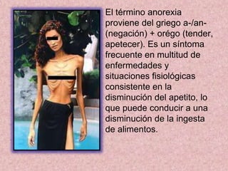 Origen de la anorexiaEl primer caso de anorexia se dio alrededor de la edad media. Santa Catalina de Siena con tan solo 26 años tenia el deseo de dedicar su vida a Dios, pero su sueño choco con los planes de sus padres de casarla. Esto la llevo a encerrarse en su habitación a torturarse dejando de comer hasta que logro ingresar a la orden dominicana, pero con tan solo la mitad de su peso. Su historia se comentó rápidamente y tras su muerte a sus 28 años, contaba con una gran cantidad de seguidoras. A esta anorexia se le llamó “Anorexia Santa”.