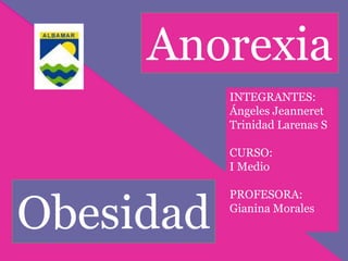 Anorexia 
Obesidad 
INTEGRANTES: 
Ángeles Jeanneret 
Trinidad Larenas S 
CURSO: 
I Medio 
PROFESORA: 
Gianina Morales 
 