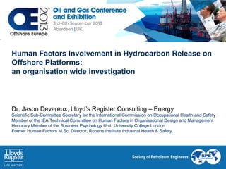 Human Factors Involvement in Hydrocarbon Release on Offshore
Platforms: an organisation wide investigation
Dr. Jason Devereux, Lloyd’s Register Consulting – Energy
Scientific Sub-Committee Secretary for the International Commission on Occupational Health and Safety
Member of the IEA Technical Committee on Human Factors in Organisational Design and Management
Honorary Member of the Business Psychology Unit, University College London
Former Human Factors M.Sc. Director, Robens Institute Industrial Health & Safety

Working together
for a safer world

 
