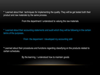 * Learned about their techniques for implementing the quality. They will be get tested both their
product and raw materials by the same process.
From the department I understood to valuing the raw materials
* Learned about their accounting statements and audit which they will be following in the certain
terms of the purposes.
From the deparment I developed my accounting skill
* Learned about their procedures and functions regarding classifying on the products related to
certain schedules.
By the learning, I understood how to maintain goods
 