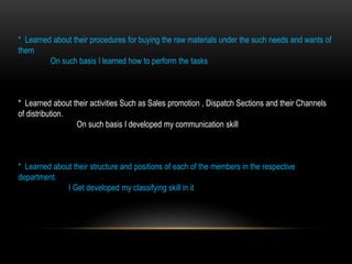 * Learned about their procedures for buying the raw materials under the such needs and wants of
them
On such basis I learned how to perform the tasks
* Learned about their activities Such as Sales promotion , Dispatch Sections and their Channels
of distribution.
On such basis I developed my communication skill
* Learned about their structure and positions of each of the members in the respective
department.
I Get developed my classifying skill in it
 