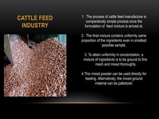 CATTLE FEED
INDUSTRY
1. The process of cattle feed manufacture is
comparatively simple process once the
formulation of feed mixture is arrived at.
2. The final mixture contains uniformly same
proportion of the ingredients even in smallest
possible sample.
3. To attain uniformity in concentration, a
mixture of ingredients is to be ground to fine
mesh and mixed thoroughly.
4.This mixed powder can be used directly for
feeding. Alternatively, the mixed ground
material can be palletized.
 