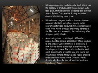 • Milma produces and markets cattle feed. Milma has
the capacity of producing 600 metric tons of cattle
feed plant. Milma distributes the cattle feed through
Anand Pattern Co-operative Society and other
channel at relatively lower price.
• Milma have a range of products from wholesome
pasteurized milk to pure ghee, creamy butter,
nourishing sterilized flavoured milk, ice creams and
cattle feed. All the products are strictly adhered to
the PFA rules and are sent to the market only after
stringent quality checks.
• A marketing chain consisting of 1500 outlets,
across the state ensure accessibility of our products
to one and all. Our commitment to the quality of
milk that we deliver starts right at the doorstep to
the village producers. The products of cattle feed
plant, Malampuzha are cattle feed and milma min
(Vitaminised Mineral Mixture Cattle Feeds are sold
under the brand name Milma, Gomathi, Pellet,
Gomithra By Pass Protein, Govardhini Mash and
High Energy Feed.
 