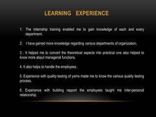 LEARNING EXPERIENCE
1. The Internship training enabled me to gain knowledge of each and every
department.
2. I have gained more knowledge regarding various departments of organization.
3 . It helped me to convert the theoretical aspects into practical one also helped to
know more about managerial functions.
4. It also helps to handle the employees.
5. Experience with quality testing of yarns made me to know the various quality testing
process.
6. Experience with building rapport the employees taught me inter-personal
relationship.
 