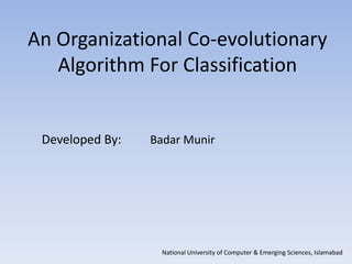 An Organizational Co-evolutionary
   Algorithm For Classification


 Developed By:   Badar Munir




                   National University of Computer & Emerging Sciences, Islamabad
 