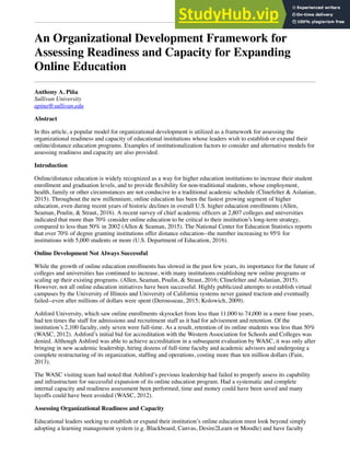 An Organizational Development Framework for
Assessing Readiness and Capacity for Expanding
Online Education
Anthony A. Piña
Sullivan University
apina@sullivan.edu
Abstract
In this article, a popular model for organizational development is utilized as a framework for assessing the
organizational readiness and capacity of educational institutions whose leaders wish to establish or expand their
online/distance education programs. Examples of institutionalization factors to consider and alternative models for
assessing readiness and capacity are also provided.
Introduction
Online/distance education is widely recognized as a way for higher education institutions to increase their student
enrollment and graduation levels, and to provide ﬂexibility for non-traditional students, whose employment,
health, family or other circumstances are not conducive to a traditional academic schedule (Clinefelter & Aslanian,
2015). Throughout the new millennium, online education has been the fastest growing segment of higher
education, even during recent years of historic declines in overall U.S. higher education enrollments (Allen,
Seaman, Poulin, & Straut, 2016). A recent survey of chief academic ofﬁcers at 2,807 colleges and universities
indicated that more than 70% consider online education to be critical to their institution’s long-term strategy,
compared to less than 50% in 2002 (Allen & Seaman, 2015). The National Center for Education Statistics reports
that over 70% of degree granting institutions offer distance education--the number increasing to 95% for
institutions with 5,000 students or more (U.S. Department of Education, 2016).
Online Development Not Always Successful
While the growth of online education enrollments has slowed in the past few years, its importance for the future of
colleges and universities has continued to increase, with many institutions establishing new online programs or
scaling up their existing programs. (Allen, Seaman, Poulin, & Straut, 2016; Clinefelter and Aslanian, 2015).
However, not all online education initiatives have been successful. Highly publicized attempts to establish virtual
campuses by the University of Illinois and University of California systems never gained traction and eventually
failed--even after millions of dollars were spent (Derousseau, 2015; Kolowich, 2009).
Ashford University, which saw online enrollments skyrocket from less than 11,000 to 74,000 in a mere four years,
had ten times the staff for admissions and recruitment staff as it had for advisement and retention. Of the
institution’s 2,100 faculty, only seven were full-time. As a result, retention of its online students was less than 50%
(WASC, 2012). Ashford’s initial bid for accreditation with the Western Association for Schools and Colleges was
denied. Although Ashford was able to achieve accreditation in a subsequent evaluation by WASC, it was only after
bringing in new academic leadership, hiring dozens of full-time faculty and academic advisors and undergoing a
complete restructuring of its organization, stafﬁng and operations, costing more than ten million dollars (Fain,
2013).
The WASC visiting team had noted that Ashford’s previous leadership had failed to properly assess its capability
and infrastructure for successful expansion of its online education program. Had a systematic and complete
internal capacity and readiness assessment been performed, time and money could have been saved and many
layoffs could have been avoided (WASC, 2012).
Assessing Organizational Readiness and Capacity
Educational leaders seeking to establish or expand their institution’s online education must look beyond simply
adopting a learning management system (e.g. Blackboard, Canvas, Desire2Learn or Moodle) and have faculty
 
