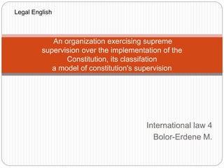An organization exercising supreme 
supervision over the implementation of the 
Constitution, its classifation 
a model of constitution's supervision 
International law 4 
Bolor-Erdene M. 
Legal English 
 