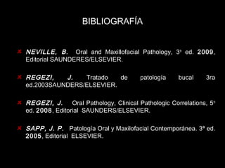 BIBLIOGRAFÍA 
NEVILLE, B. Oral and Maxillofacial Pathology, 3th ed. 2009, 
Editorial SAUNDERES/ELSEVIER. 
REGEZI, J. Tratado de patología bucal 3ra 
ed.2003SAUNDERS/ELSEVIER. 
REGEZI, J. Oral Pathology, Clinical Pathologic Correlations, 5th 
ed. 2008, Editorial SAUNDERS/ELSEVIER. 
SAPP, J. P. Patología Oral y Maxilofacial Contemporánea. 3ª ed. 
2005, Editorial ELSEVIER. 
